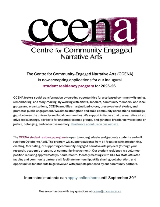 The Centre for Community-Engaged Narrative Arts (CCENA)
is now accepting applications for our inaugural student residency program for 2025-26. CCENA fosters social transformation by creating opportunities for arts-based community listening, remembering, and story-making. By working with artists, scholars, community members, and local groups and organizations, CCENA amplifies marginalized voices, preserves local stories, and promotes public engagement. We aim to strengthen and build community connections and bridge
gaps between the university and local communities. We support initiatives that use narrative arts to drive social change, advocate for underrepresented groups, and generate broader conversations on
justice, belonging, and collective memory. Read more about us on our website.
The CCENA student residency program is open to undergraduate and graduate students and will run from October to April. Please contact us with any questions at ccena@mcmaster.ca