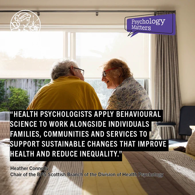 Quote reads: Health psychologists apply behavioural science to work alongside individuals families, communities and services to support sustainable changes that improve health and reduce inequality Heather Connolly Chair of the BPS Scottish Branch of the Division of Health Psychology. Photo of a elderly couple sitting on a bed in front of a bright window BPS logo Psychology Matters logo
