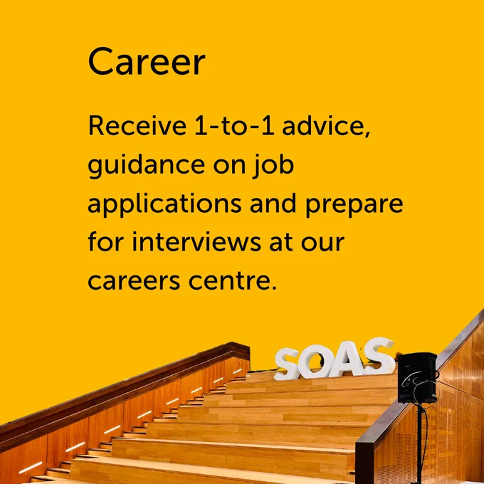 Black text on a yellow background reads: “Career. Receive 1-to-1 advice, guidance on job applications and prepare for interviews at our Careers entre.” Below there is an image of wooden stairs with large text reading “SOAS” at the top.