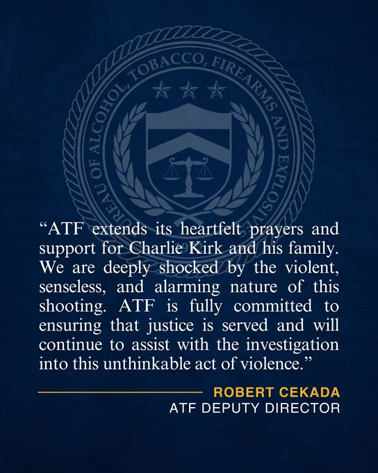 “ATF extends its heartfelt prayers and support for Charlie Kirk and his family. We are deeply shocked by the violent, senseless, and alarming nature of this shooting. ATF is fully committed to ensuring that justice is served and will continue to assist with the investigation into this unthinkable act of violence.” Robert Cekada, ATF Deputy Director.