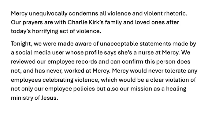 Mercy unequivocally condemns all violence and violent rhetoric. Our prayers are with Charlie Kirk’s family and loved ones after today’s horrifying act of violence. Tonight, we were made aware of unacceptable statements made by a social media user whose profile says she’s a nurse at Mercy. We reviewed our employee records and can confirm this person does not, and has never, worked at Mercy. Mercy would never tolerate any employees celebrating violence, which would be a clear violation of not only our employee policies but also our mission as a healing ministry of Jesus.