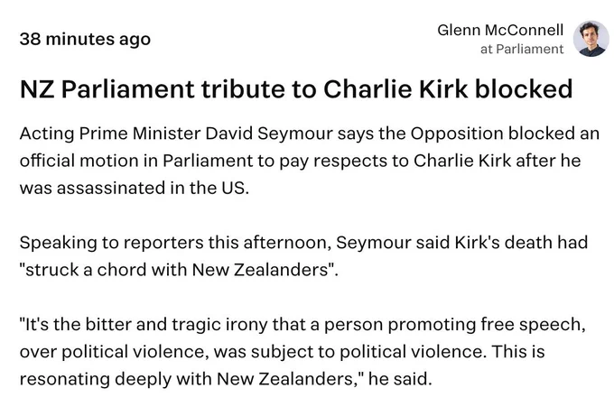 Glenn McConnell, Stuff: "Acting Prime Minister David Seymour says the Opposition blocked an official motion in Parliament to pay respects to Charlie Kirk after he was assassinated in the US.

Speaking to reporters this afternoon, Seymour said Kirk's death had "struck a chord with New Zealanders".

"It's the bitter and tragic irony that a person promoting free speech, over political violence, was subject to political violence. This is resonating deeply with New Zealanders," he said."