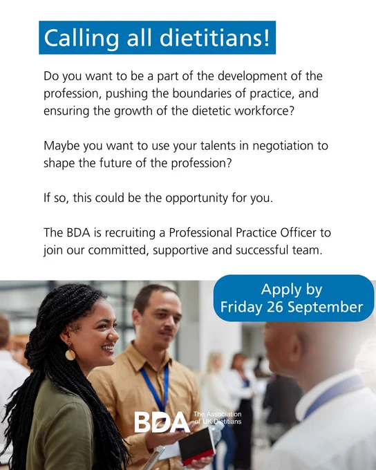 Calling all dietitians! Do you want to be a part of the development of the profession, pushing the boundaries of practice, and ensuring the growth of the dietetic workforce? Maybe you want to use your talents in negotiation to shape the future of the profession? If so, this could be the opportunity for you. The BDA is recruiting a Professional Practice Officer to join our committed, supportive and successful team. 