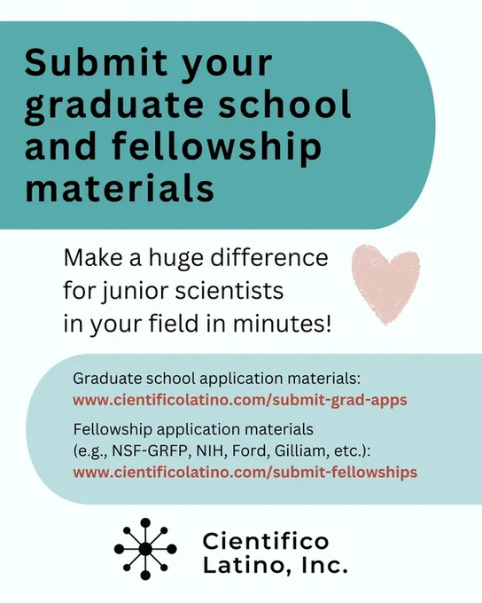 Submit your graduate school and fellowship materials
Make a huge difference for junior scientists in your field in minutes!
Graduate school application materials:
www.cientificolatino.com/submit-grad-apps
Fellowship application materials 
(e.g., NSF-GRFP, NIH, Ford, Gilliam, etc.):
www.cientificolatino.com/submit-fellowships
Cientifico Latino, Inc. logo