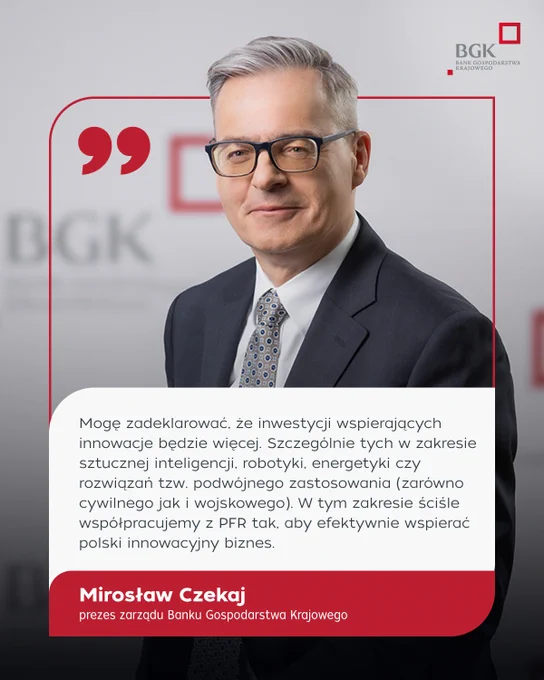 "Mogę zadeklarować, że inwestycji wspierających innowacje będzie więcej. Szczególnie tych w zakresie sztucznej inteligencji, robotyki, energetyki czy rozwiązań tzw. podwójnego zastosowania (zarówno cywilnego jak i wojskowego). W tym zakresie ściśle współpracujemy z PFR tak, aby efektywnie wspierać polski innowacyjny biznes." Mirosław Czekaj, członek zarządu Banku Gospodarstwa Krajowego.
