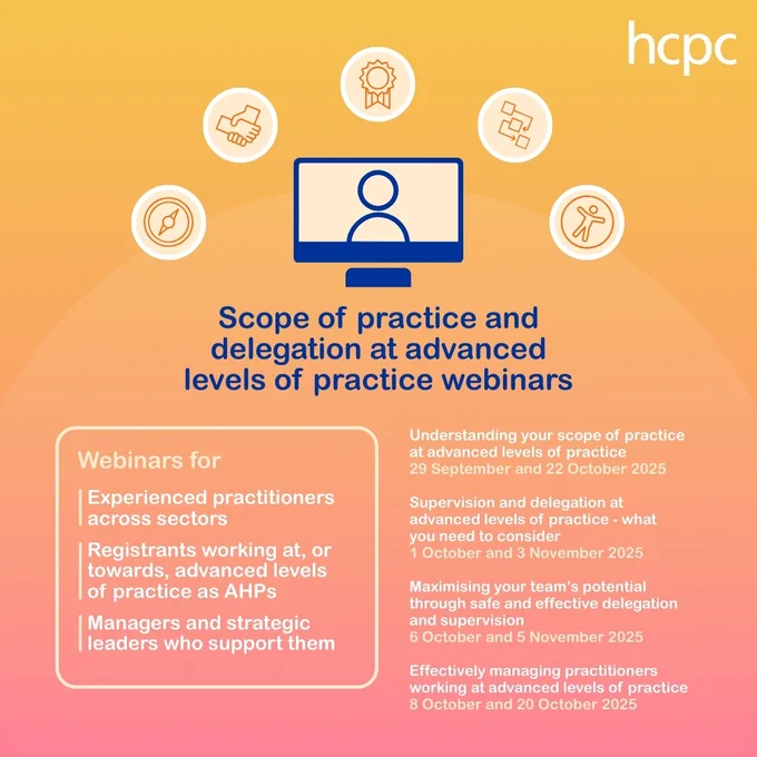 Graphic with yellow and orange background. The HCPC logo is top right. In the centre is a graphic of a laptop and five circles with symbols. Underneath is: 'Scope of practice and delegation at advanced levels of practice webinars. Webinars fo: Experienced practitioners across sectors; Registrants working at, or towards, advanced levels of practice as AHPs; Managers and strategic leaders who support them'. On the right is a list of webinar titles and dates, also available on the HCPC website.