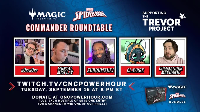 Magic the Gathering Marvel's Spider-Man Commander Roundtable
Supporting The Trevor Project

Featuring:
k0ppk0pp
Mental Misplay
Kurohitsuki
Claybee
and hosted by Chris, your Commander Mechanic

Twitch.tv/cncpowerhour
Tuesday, September 16 at 8 pm Eastern

Donate at cncpowerhour.com
Plus, each multiple of $5 is one entry for a chance to win one of our prizes!