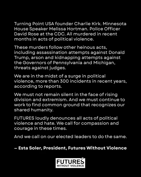 Turning Point USA founder Charlie Kirk. Minnesota House Speaker Melissa Hortman. Police Officer David Rose at the CDC. All murdered in recent months in acts of political violence.
 
These murders follow other heinous acts, including assassination attempts against Donald Trump, arson and kidnapping attempts against the Governors of Pennsylvania and Michigan, threats against judges.

 We are in the midst of a surge in political violence, more than 300 incidents in recent years, according to reports.
 
We must not remain silent in the face of rising division and extremism. And we must continue to work to find common ground that recognizes our shared humanity.
 
FUTURES loudly denounces all acts of political violence and hate. We call for compassion and courage in these times.

And we call on our elected leaders to do the same.
