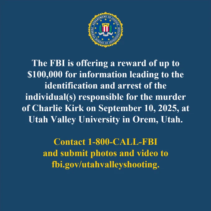 The FBI is offering a reward of up to $100,000 for information leading to the identification and arrest of the individual(s) responsible for the murder of Charlie Kirk on September 10, 2025, at Utah Valley University in Orem, Utah. Contact 1-800-CALL-FBI and submit photos and video to fbi.gov/utahvalleyshooting, all lowercase.
