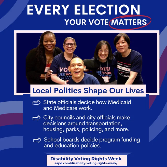 A Black person, a white person, and three Asian people pose together smiling at the camera. They are all wearing REV UP t-shirts. Above them is the title “Every Election Your Vote Matters.” Below their photo is a text box that reads: Local politics shape our lives: state officials decide how Medicaid and Medicare work; city councils and city officials make decisions around transportation, housing, parks, policing and more; School boards decide program funding and education policies.” A banner at the bottom reads: Disability Voting Rights Week, aapd.com/disability-voting-rights-week.