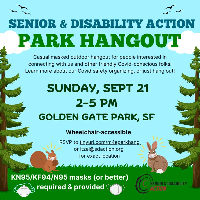 A flyer with sky, clouds, and grass in the background with pine trees on either side. Text reads: "Senior & Disability Action Park Hangout. Casual masked outdoor hangout for people interested in connecting with us and other friendly Covid-conscious folks! Learn more about our Covid safety organizing, or just hang out! Sunday, Sept 21, 2-5pm. Golden Gate Park, SF. Wheelchair-accessible. RSVP to tinyurl.com/m4eparkhang or itzel@sdaction.org for exact location." There are images of an N95 mask and a KN95 mask on either side of text that reads: "KN95/KF95/N95 masks (or better) required and provided." SDA's logo is in the bottom corner. There's a masked cartoon squirrel on the lower left, and there's a masked cartoon rabbit on the lower right.
