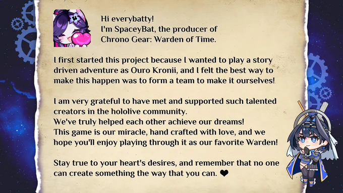 Hi everybatty! I'm SpaceyBat, the producer of Chrono Gear: Warden of Time.

I first started this project because I wanted to play a story driven adventure as Ouro Kronii, and I felt the best way to make this happen was to form a team to make it ourselves!

I am very grateful to have met and supported such talented creators in the hololive community. We've truly helped each other achieve our dreams! This game is our miracle, hand crafted with love, and we hope you'll enjoy playing through it as our favorite Warden!

Stay true to your heart's desires, and remember that no one can create something the way that you can.