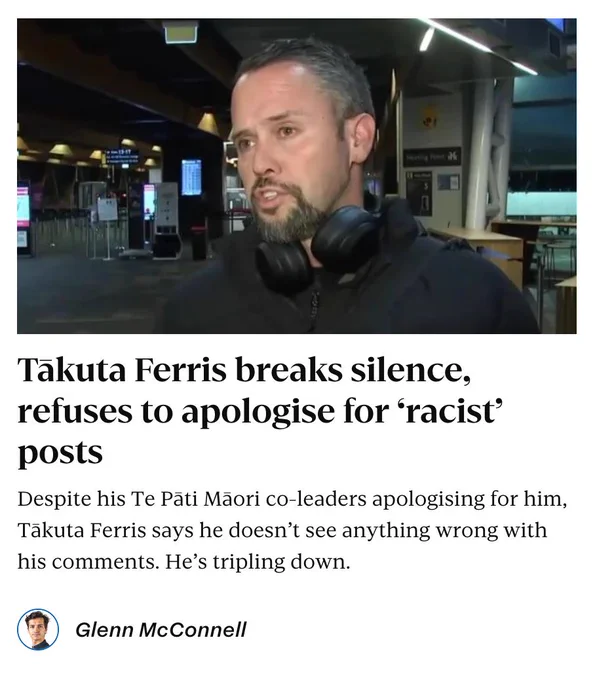Stuff: "Takuta Ferris breaks silence, refuses to apologise for 'racist' posts

Despite his Te Pati Mãori co-leaders apologising for him, Takuta Ferris says he doesn't see anything wrong with his comments. He's tripling down.

By Glenn McConnell"