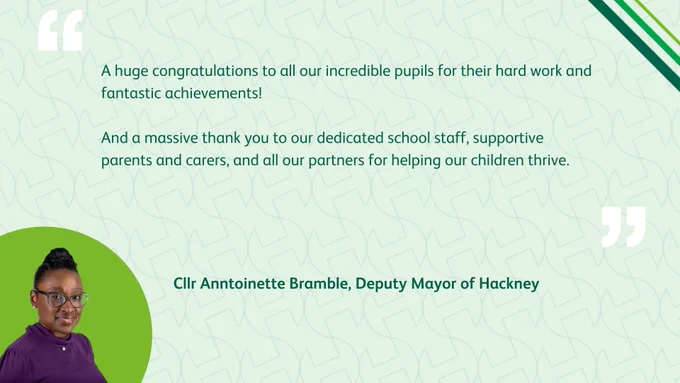 A photo of Cllr Anntoinette Bramble, Deputy Mayor of Hackney, with the words: “A huge congratulations to all our incredible pupils for their hard work and fantastic achievements! And a massive thank you to our dedicated school staff, supportive parents and carers, and all our partners for helping our children thrive.