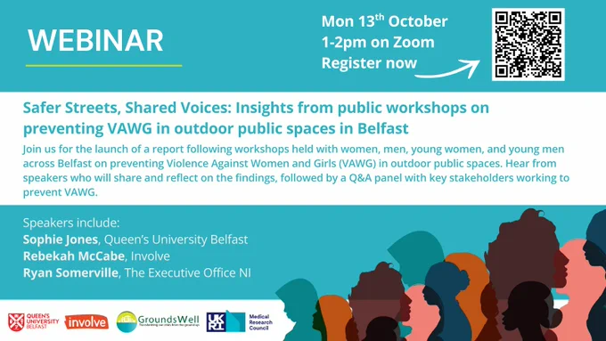 Flyer headline WEBINAR. Top right corner says "Mon 13th October, 1-2pm on Zoom, Register now", with an arrow pointing to QR code to the link in text. Main body of text reads: Safer Streets, Shared Voices: Insights from public workshops on preventing VAWG in outdoor public spaces in Belfast. Join us for the launch of a report following workshops held with women, men, young women, and young men across Belfast on preventing Violence Against Women and Girls (VAWG) in outdoor public spaces. Hear from speakers who will share and reflect on the findings, followed by a Q&A panel with key stakeholders working to prevent VAWG. Speakers include:
Sophie Jones, Queen’s University Belfast
Rebekah McCabe, Involve
Ryan Somerville, The Executive Office NI
Logos at bottom of flyer show Queen's University Belfast, involve, GroundsWell and Medical Research Council. Silhouettes of diverse women are in the bottom right corner of the flyer
