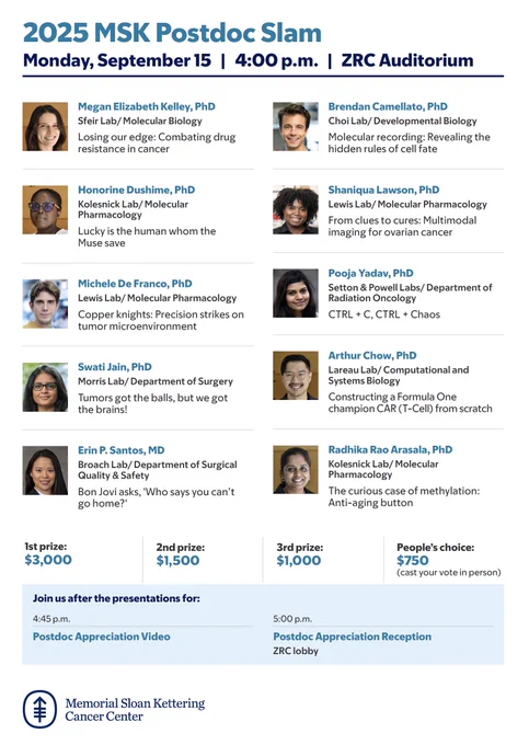 2025 MSK Postdoc Slam
Monday, September 15 | 4:00 p.m. | ZRC Auditorium
Megan Elizabeth Kelley, PhD
Sfeir Lab/ Molecular Biology
Losing our edge: Combating drug resistance in cancer
Honorine Dushime, PhD
Kolesnick Lab/ Molecular Pharmacology
Lucky is the human whom the Muse save
Michele De Franco, PhD
Lewis Lab/ Molecular Pharmacology
Copper knights: Precision strikes on tumor microenvironment
Swati Jain, PhD
Morris Lab/ Department of Surgery
Tumors got the balls, but we got the brains!
Erin P. Santos, MD
Broach Lab/ Department of Surgical Quality & Safety
Bon Jovi asks, 'Who says you canʼt go home?'
Brendan Camellato, PhD
Choi Lab/ Developmental Biology
Molecular recording: Revealing the hidden rules of cell fate
Shaniqua Lawson, PhD
Lewis Lab/ Molecular Pharmacology
From clues to cures: Multimodal imaging for ovarian cancer
Pooja Yadav, PhD
Setton & Powell Labs/ Department of Radiation Oncology
CTRL   C, CTRL   Chaos
Arthur Chow, PhD
Lareau Lab/ Computational and Systems Biology
Cons