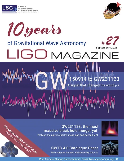 Front cover of issue 27 of the LIGO Magazine

10 years of graviational wave astronomy

GW150914 to GW231123: a signal that changed to world (p 6)

GW231123: the most massive black hole merger yet! (p 24)

GWTC-4.0 cataglgue paper (p 20)

GW observatories of the future (p 34)

Climate change conversations: Fossil-free supercomputing (p 40)