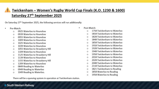 The Women's Rugby World Cup Final takes place today between England and Canada at Twickenham. Train services are likely to be busier then usual, but additional services have been scheduled to run.  

Twickenham – Women’s Rugby World Cup Finals (K.O. 1230 & 1600)
	Saturday 27th September 2025

On Saturday 27th September 2025, the following services will run additionally:

Pre-Match:
0925 Waterloo to Hounslow
0939 Waterloo to Hounslow
0955 Waterloo to Hounslow
1009 Waterloo to Hounslow
1025 Waterloo to Hounslow
1039 Waterloo to Hounslow
1055 Waterloo to Strawberry Hill
1109 Waterloo to Hounslow
1125 Waterloo to Strawberry Hill
1139 Waterloo to Hounslow
1155 Waterloo to Strawberry Hill
1209 Waterloo to Hounslow
0849 Reading to Waterloo
0949 Reading to Waterloo 
1049 Reading to Waterloo.

There will be a queuing system in operation at Twickenham station. 

•	2C91 1821 Twickenham (Platform 5) to Reading 
•	2C95 1858 Waterloo to Reading
•	2C99 1958 Waterloo to Reading
