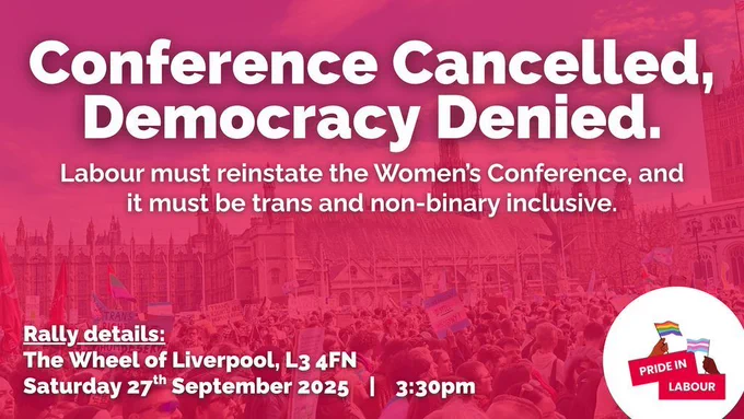 Conference Cancelled, Democracy Denied.

Labour must reinstate the Women's Conference, and it must be trans and non-binary inclusive.

Rally details:
The Wheel of Liverpool, L3 4FN
Saturday 27th September 2025 | 3:30pm