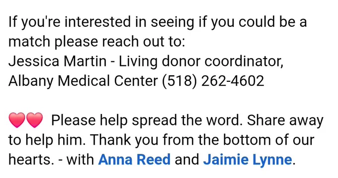 So right now we have decided to start to ask for help for him. 

If you're interested in seeing if you could be a match please reach out to:
Jessica Martin - Living donor coordinator,
Albany Medical Center (518) 262-4602

Please help spread the word. Share away
to help him. Thank you from the bottom of our hearts. - with Anna Reed and Jaimie Lynne.

(Post from facebook by Amanda Reed).