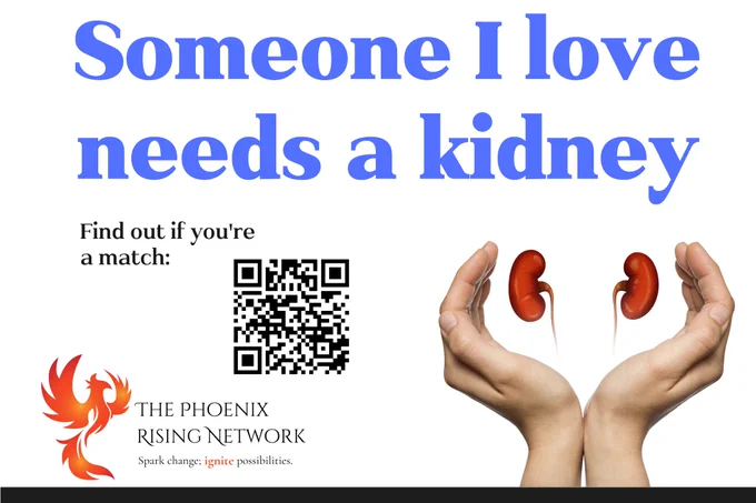 Someone I love needs a kidney

Image shows a QR code & two hands surrounding a set of kidneys.

Find out if you're a match: https://linktr.ee/angelkidneydonor


THE PHOENIX
RISING NETWORK

Spark change; ignite possibilities.

