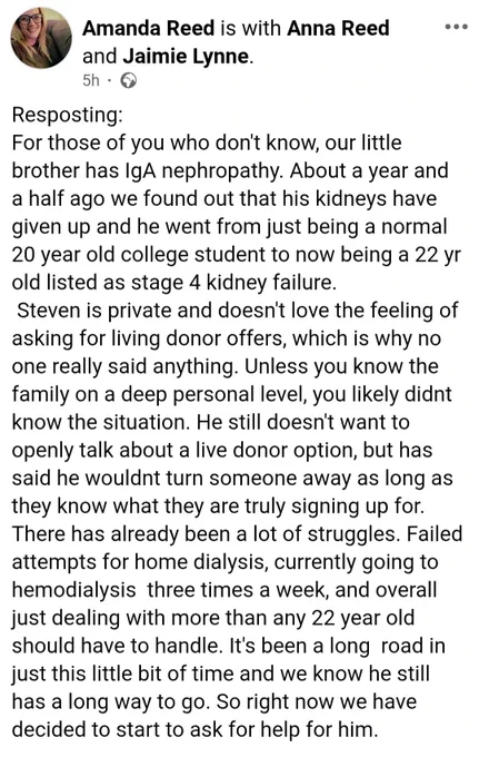 For those of you who don't know, our little brother has IgA nephropathy. About a year and a half ago we found out that his kidneys have given up and he went from just being a normal 20 year old college student to now being a 22 yr old listed as stage 4 kidney failure, Steven is private and doesn't love the feeling of asking for living donor offers, which is why no one really said anything. Unless you know the family on a deep personal level, you likely didnt know the situation. He still doesn't want to openly talk about a live donor option, but has said he wouldnt turn someone away as long as they know what they are truly signing up for. There has already been a lot of struggles. Failed attempts for home dialysis, currently going to hemodialysis three times a week, and overall just dealing with more than any 22 year old should have to handle. It's been a long road in just this little bit of time and we know he still has a long way to go. 