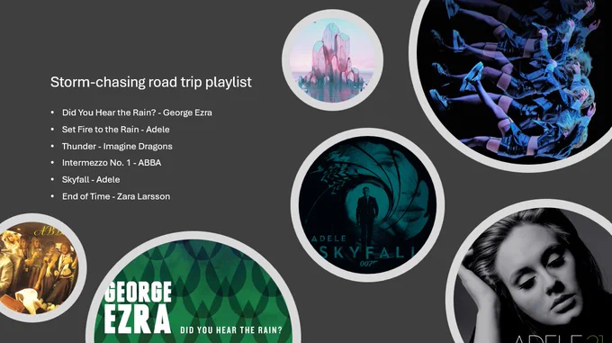 Storm-chasing road trip playlist
Did You Hear the Rain? - George Ezra
Set Fire to the Rain - Adele
Thunder - Imagine Dragons 
Intermezzo No. 1 - ABBA 
Skyfall - Adele
End of Time - Zara Larsson 

With the single artworks displayed in circles