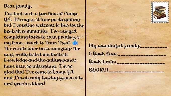 Postcard which says:
Dear family,
I’ve had such a fun time at Camp YA. It’s my first time participating but I’ve felt so welcome to this lovely bookish community. I’ve enjoyed completing tasks to earn points for my team, which is Team Trout 🐟 The events have been amazing- the quiz really tested my bookish knowledge and the author panels have been so interesting. I’m so glad that I’ve come to Camp YA and I’m already looking forward to next year’s edition!
The address is:
My wonderful family
5 Book Lane
Bookchester
BO0 KS1

The stamp is a stack of books 