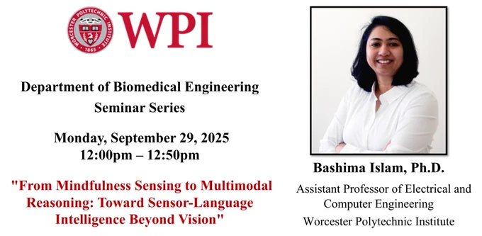The left side of the image has the WPI seal and additional seminar information: “Department of Biomedical Engineering Seminar Series, Monday, September 29, 2025 , 12:00 pm – 12:50 pm, “From Mindfulness Sensing to Multimodal Reasoning: Toward Sensor-Language Intelligence Beyond Vision”.

The right side of the image has Dr. Bashima Islam’s headshot. Dr. Islam is smiling at the camera against a white background. She has dark hair that falls just above her shoulders. She is wearing a white collared, button-down shirt and her arms are crossed in front of her. Dr. Islam’s name and affiliation are under the headshot: “Bashima Islam, Ph.D., Assistant Professor of Electrical and Computer Engineering, Worcester Polytechnic Institute”.

