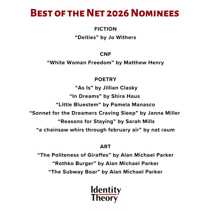 Identity Theory Best of the Net 2026 Nominees:

Fiction
Deities by Jo Withers

Nonfiction
White Woman Freedom by Matthew Henry

Poetry
Little Bluestem by Pamela Manasco
In Dreams by Shira Haus
Reasons for Staying by Sarah Mills
Sonnet for the Dreamers Craving Sleep by Janna Miller
A chainsaw whirs through February air by nat raum
As Is by Jillian Clasky

Art
Politeness of Giraffes by Alan Michael Parker
Rothko Burger by Alan Michael Parker
The Subway Boar by Alan Michael Parker