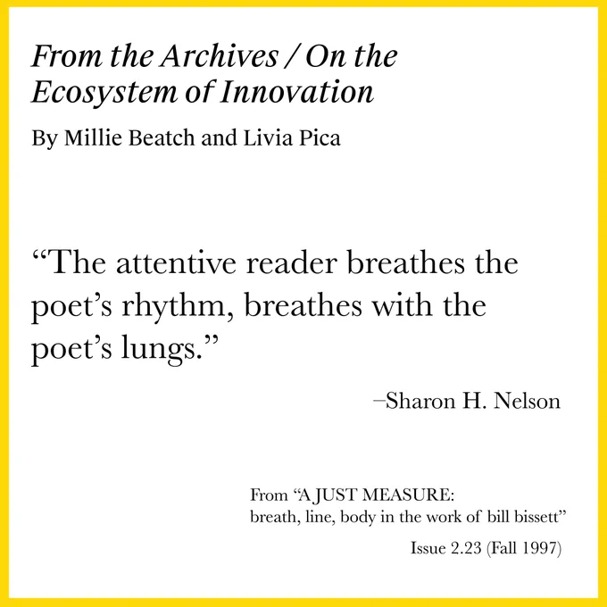 Image description: The post is framed by a yellow border. Against a white background, black text reads:
From the Archives / On the Ecosystem of Innovation
By Millie Beatch and Livia Pica

“The attentive reader breathes the poet's rhythm, breathes with the poet's lungs.”

– Sharon H. Nelson
From "A JUST MEASURE: breath, line, body in the work of bill bissett"
Issue 2.23 (Fall 1997)