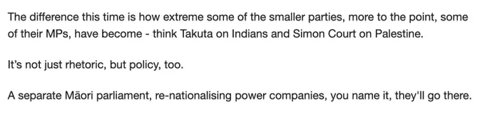 "The difference this time is how extreme some of the smaller parties, more to the point, some of their MPs, have become - think Takuta on Indians and Simon Court on Palestine.

It’s not just rhetoric, but policy, too.

A separate Māori parliament, re-nationalising power companies, you name it, they'll go there."