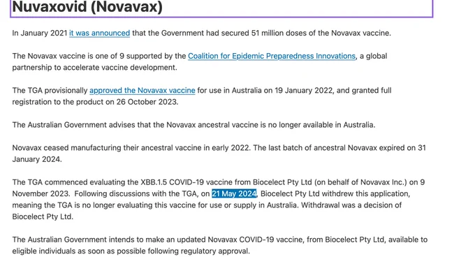 Nuvaxovid (Novavax)

In January 2021 it was announced that the Government had secured 51 million doses of the Novavax vaccine. 

The Novavax vaccine is one of 9 supported by the Coalition for Epidemic Preparedness Innovations, a global partnership to accelerate vaccine development.

The TGA provisionally approved the Novavax vaccine for use in Australia on 19 January 2022, and granted full registration to the product on 26 October 2023.

The Australian Government advises that the Novavax ancestral vaccine is no longer available in Australia.

Novavax ceased manufacturing their ancestral vaccine in early 2022. The last batch of ancestral Novavax expired on 31 January 2024. 

The TGA commenced evaluating the XBB.1.5 COVID-19 vaccine from Biocelect Pty Ltd (on behalf of Novavax Inc.) on 9 November 2023.  Following discussions with the TGA, on 21 May 2024, Biocelect Pty Ltd withdrew this application, meaning the TGA is no longer evaluating this vaccine for use or supply in Australia. 