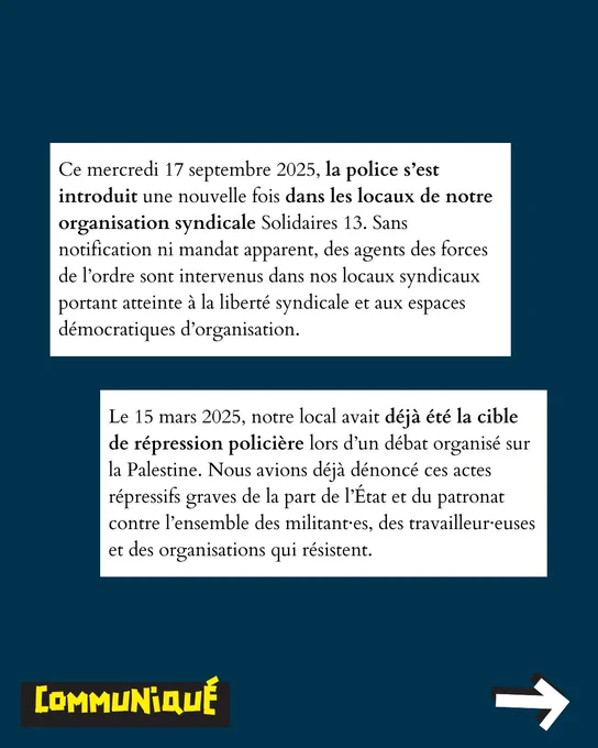Ce mercredi 17 septembre 2025, la police s’est introduit une nouvelle fois dans les locaux de notre organisation syndicale Solidaires 13. Sans notification ni mandat apparent, des agents des forces de l’ordre sont intervenus dans nos locaux syndicaux portant atteinte à la liberté syndicale et aux espaces démocratiques d’organisation.
Le 15 mars 2025, notre local avait déjà été la cible de répression policière lors d’un débat organisé sur la Palestine. Nous avions déjà dénoncé ces actes répressifs graves de la part de l’État et du patronat contre l’ensemble des militant·es, des travailleur·euses et des organisations qui résistent.