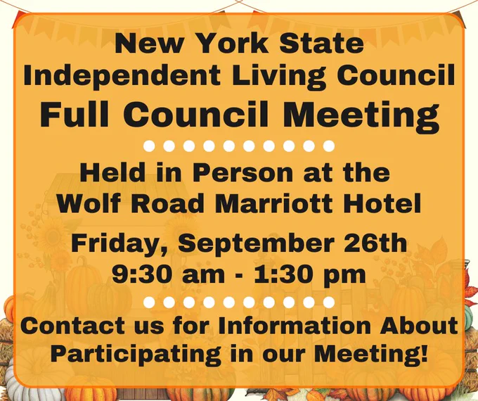 Graphics of fall banners at the top of the graphic and pumpkin stands at the bottom of the graphic, behind the text box. Text inside of an orange text box reads, “New York State Independent Living Council, Full Council Meeting. Held In-person at the Wolf Road Marriott Hotel. Friday, September 26th, 9:30 am – 1:30 pm. Contact us for Information About Participating in our Meeting!”