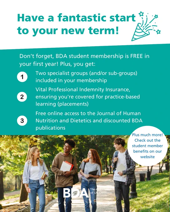 Have a fantastic start to your new term! Don’t forget, BDA student membership is FREE in your first year! Plus, you get: Two specialist groups (and/or sub-groups) included in your membership. Vital Professional Indemnity Insurance, ensuring you're covered for practice-based learning (placements). Free online access to the Journal of Human Nutrition and Dietetics and discounted BDA publications. Plus much more!