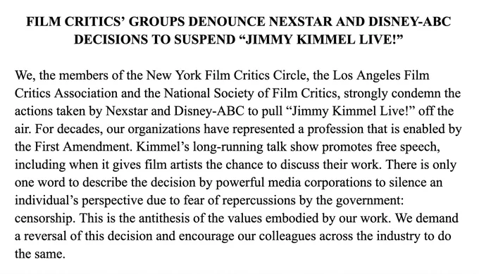 FILM CRITICS’ GROUPS DENOUNCE NEXSTAR AND DISNEY-ABC DECISIONS TO SUSPEND “JIMMY KIMMEL LIVE!”

We, the members of the New York Film Critics Circle, the Los Angeles Film Critics Association and the National Society of Film Critics, strongly condemn the actions taken by Nexstar and Disney-ABC to pull “Jimmy Kimmel Live!” off the air. For decades, our organizations have represented a profession that is enabled by the First Amendment. Kimmel’s long-running talk show promotes free speech, including when it gives film artists the chance to discuss their work. There is only one word to describe the decision by powerful media corporations to silence an individual’s perspective due to fear of repercussions by the government: censorship. This is the antithesis of the values embodied by our work. We demand a reversal of this decision and encourage our colleagues across the industry to do the same.