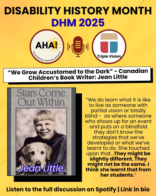 top of the page writes "Disability History Month" followed by "DHM 2025". Below that are 2 circles, one with the AHA! logo and one with the Triple Vision logo with a microphone in the middle. Underneath is the title of the podcast: “We Grow Accustomed to the Dark” - Canadian Children’s Book Writer: Jean Little". There is a large rectangle with the book cover and author name on the left side. On the right side is a short quote from the podcast “We do learn what it is like to live as someone with partial vision or totally blind -  as where someone who shows up for an event and puts on a blindfold they don’t know the strategies that we’ve developed or what we’ve learnt to do. She touched upon that...They might be slightly different. They might not be the same. I think she learnt that from her students.”