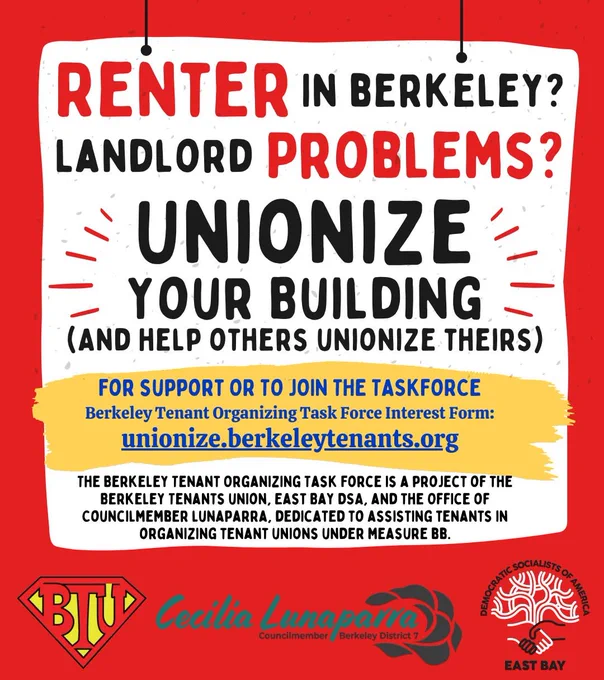 RENTER IN BERKELEY?
LANDLORD PROBLEMS?

UNIONIZE YOUR BUILDING
(AND HELP OTHERS UNIONIZE THEIRS)

FOR SUPPORT OR TO JOIN THE TASKFORCE
Berkeley Tenant Organizing Task Force Interest Form:
unionize.berkeleytenants.org

THE BERKELEY TENANT ORGANIZING TASK FORCE IS A PROJECT OF THE BERKELEY TENANTS UNION, EAST BAY DSA, AND THE OFFICE OF COUNCILMEMBER LUNAPARRA, DEDICATED TO ASSISTING TENANTS IN ORGANIZING TENANT UNIONS UNDER MEASURE BB.

[Logos of the Berkeley Tenants Union, the Office of Berkeley City Council Member Cecilia Lunaparra, and the East Bay Democratic Socialists of America]