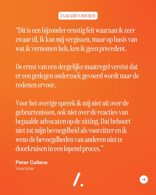 Dit is een bijzonder ernstig feit waaraan ik zeer zwaar til. Ik kan mij vergissen, maar op basis van wat ik vernomen heb, ken ik geen precedent. De ernst van een dergelijke maatregel vereist dat er een gedegen onderzoek gevoerd wordt naar de redenen ervoor. Voor het overige spreek ik mij niet uit over de gebeurtenissen van vandaag, ook niet over de reacties van bepaalde advocaten op de zitting. Dat behoort niet tot mijn bevoegdheid als voorzitter van de Orde van Vlaamse Balies en ik wens de bevoegdheden van anderen niet te doorkruisen in een lopend proces.