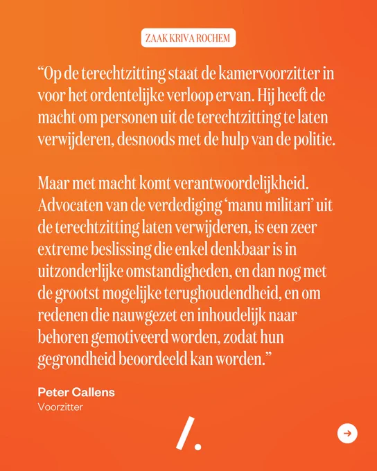 Op de terechtzitting staat de kamervoorzitter in voor het ordentelijke verloop ervan. Hij heeft de macht om personen uit de terechtzitting te laten verwijderen, desnoods met de hulp van de politie. Maar met macht komt verantwoordelijkheid. Advocaten van de verdediging ‘manu militari’ uit de terechtzitting laten verwijderen, is een zeer extreme beslissing die enkel denkbaar is in uitzonderlijke omstandigheden, en dan nog met de grootst mogelijke terughoudendheid, en om redenen die nauwgezet en inhoudelijk naar behoren gemotiveerd worden, zodat hun gegrondheid beoordeeld kan worden.