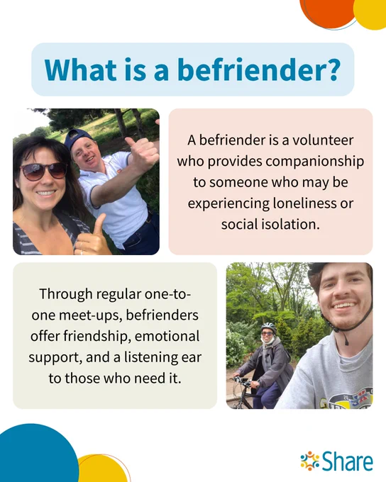 A graphic by Share Community that reads:

What is a befriender?

A befriender is a volunteer who provides companionship to someone who may be experiencing loneliness or social isolation.

Through regular one-to-one meet-ups, befrienders offer friendship, emotional support, and a listening ear to those who need it.