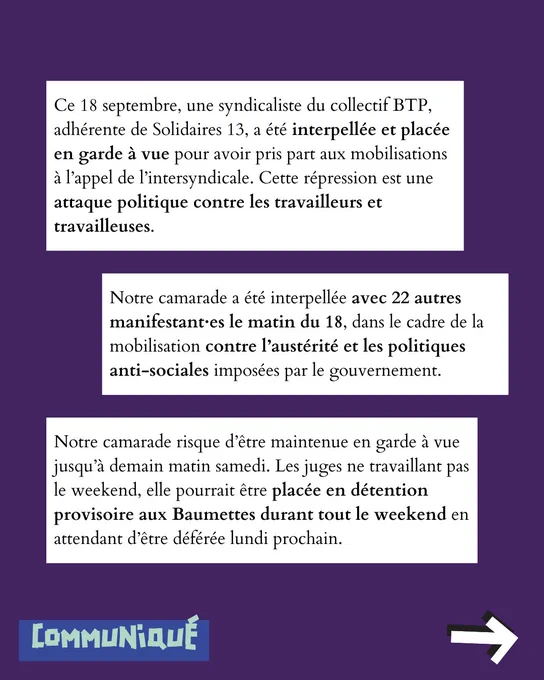 Ce 18 septembre, une syndicaliste du collectif BTP autonome, adhérente de Solidaires 13, a été interpellée et placée en garde à vue pour avoir pris part aux mobilisations à l’appel de l’intersyndicale. Cette répression est une attaque politique contre les travailleurs et travailleuses.
Notre camarade a été interpellée avec 22 autres manifestant·es le matin du 18, dans le cadre de la mobilisation contre l’austérité et les politiques anti-sociales imposées par le gouvernement.
Notre camarade risque d’être maintenue en garde à vue jusqu’à demain matin samedi. Les juges ne travaillant pas le weekend, elle pourrait être placée en détention provisoire aux Baumettes durant tout le weekend en attendant d’être déférée lundi prochain.