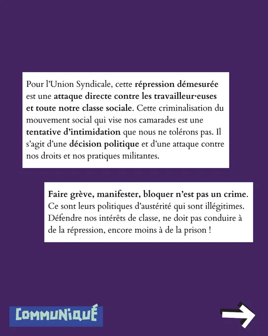 Pour l’Union Syndicale, cette répression démesurée est une attaque directe contre les travailleur·euses et toute notre classe sociale. Cette criminalisation du mouvement social qui vise nos camarades est une tentative d’intimidation que nous ne tolérons pas. Il s’agit d’une décision politique et d’une attaque contre nos droits et nos pratiques militantes.
Faire grève, manifester, bloquer n’est pas un crime. Ce sont leurs politiques d’austérité qui sont illégitimes. Défendre nos intérêts de classe, ne doit pas conduire à de la répression, encore moins à de la prison !