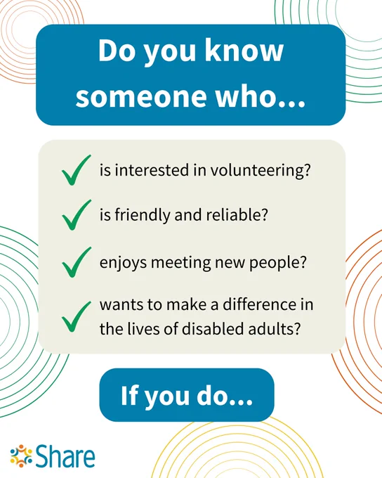 A graphic by Share Community that reads:

Do you know someone who...

is interested in volunteering?
is friendly and reliable?
enjoys meeting new people?
wants to make a difference in the lives of disabled adults?

If you do... (prompt to swipe to next page)