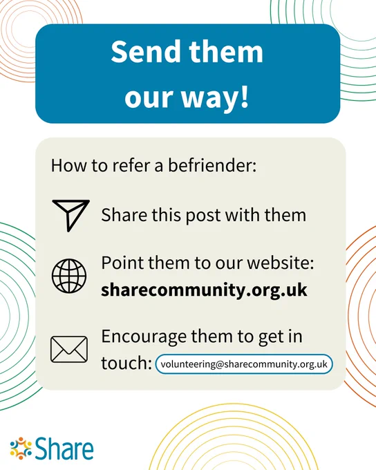 A graphic by Share Community that reads:

Send them our way!

How to refer a befriender:
Share this post with them
Point them to our website: sharecommunity.org.uk
Encourage them to get in touch: volunteering@sharecommunity.org.uk