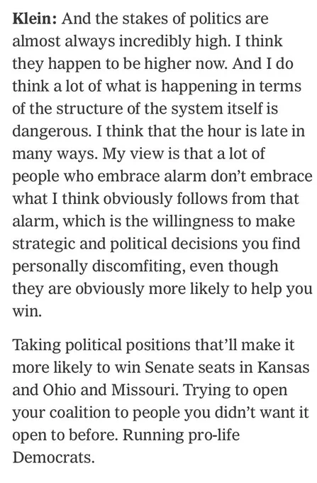 Klein: And the stakes of politics are almost always incredibly high. I think they happen to be higher now. And I do think a lot of what is happening in terms of the structure of the system itself is dangerous. I think that the hour is late in many ways. My view is that a lot of people who embrace alarm don't embrace what I think obviously follows from that alarm, which is the willingness to make strategic and political decisions you find personally discomfiting, even though they are obviously more likely to help you win.
Taking political positions that'll make it more likely to win Senate seats in Kansas and Ohio and Missouri. Trying to open your coalition to people you didn't want it open to before. Running pro-life Democrats.