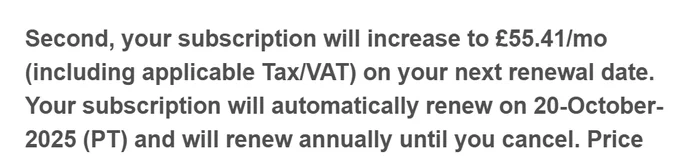 Second, your subscription will increase to £55.41/mo (including applicable Tax/VAT) on your next renewal date. Your subscription will automatically renew on 20-October-2025 (PT) and will renew annually until you cancel.