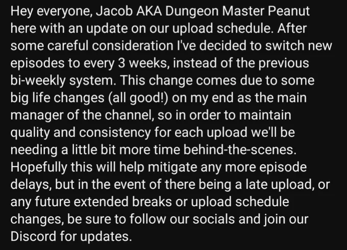 🚨 SCHEDULE CHANGE! 🚨

Hey everyone, Jacob AKA Dungeon Master Peanut here with an update on our upload schedule. After some careful consideration I've decided to switch new episodes to every 3 weeks, instead of the previous bi-weekly system. This change comes due to some big life changes (all good!) on my end as the main manager of the channel, so in order to maintain quality and consistency for each upload we'll be needing a little bit more time behind-the-scenes. Hopefully this will help mitigate any more episode delays, but in the event of there being a late upload, or any future extended breaks or upload schedule changes, be sure to follow our socials and join our Discord for updates.

🗓️ Starting 9/26 DDD Episodes will be Tri-Weekly. (3 D's every 3 weeks— easy to remember!)

Apologies that the suspense between episodes will be longer, but we thank you for understanding!! 🙏🙏🐉🎲