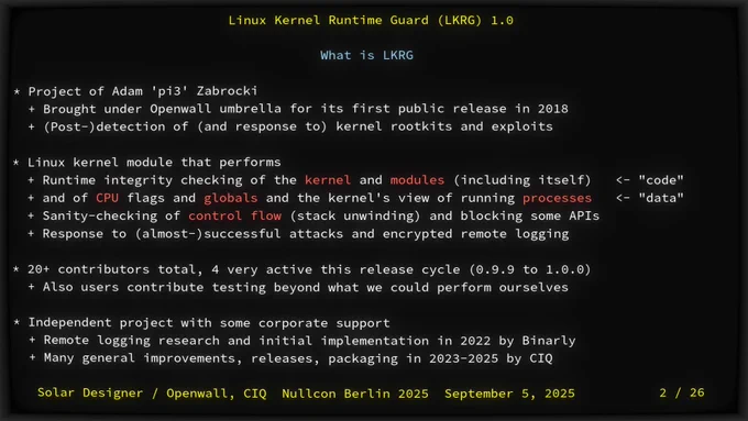 What is LKRG

- Project of Adam 'pi3' Zabrocki
  - Brought under Openwall umbrella for its first public release in 2018
  - (Post-)detection of (and response to) kernel rootkits and exploits

- Linux kernel module that performs
  - Runtime integrity checking of the *kernel* and *modules* (including itself)   <- "code"
  - and of *CPU* flags and *globals* and the kernel's view of running *processes*   <- "data"
  - Sanity-checking of *control flow* (stack unwinding) and blocking some APIs
  - Response to (almost-)successful attacks and encrypted remote logging

- 20  contributors total, 4 very active this release cycle (0.9.9 to 1.0.0)
  - Also users contribute testing beyond what we could perform ourselves

- Independent project with some corporate support
  - Remote logging research and initial implementation in 2022 by Binarly
  - Many general improvements, releases, packaging in 2023-2025 by CIQ